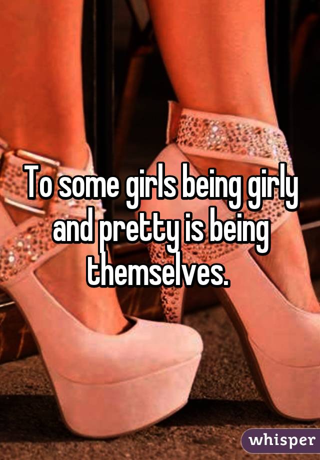 To some girls being girly and pretty is being themselves. 