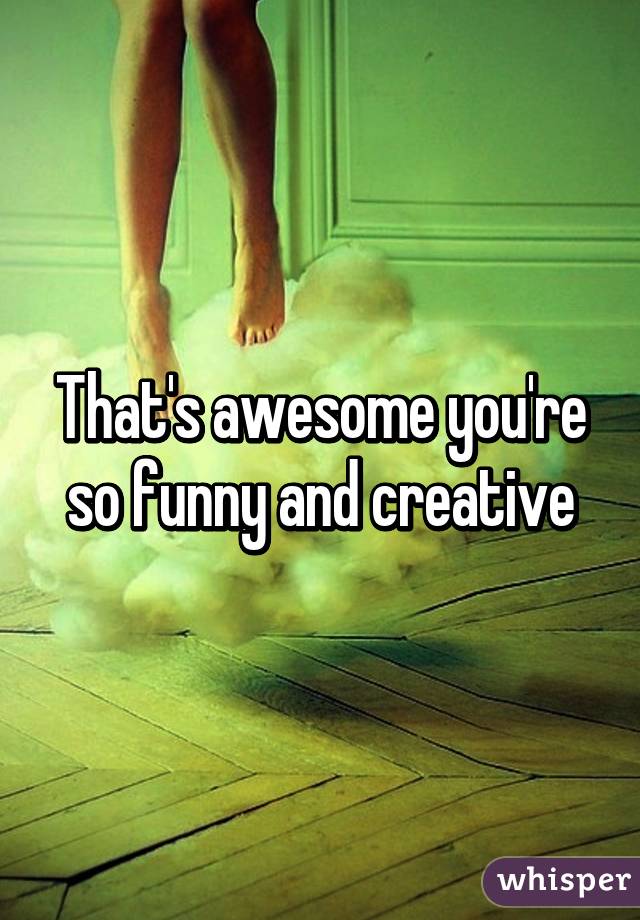 That's awesome you're so funny and creative