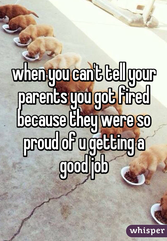 when you can't tell your parents you got fired because they were so proud of u getting a good job