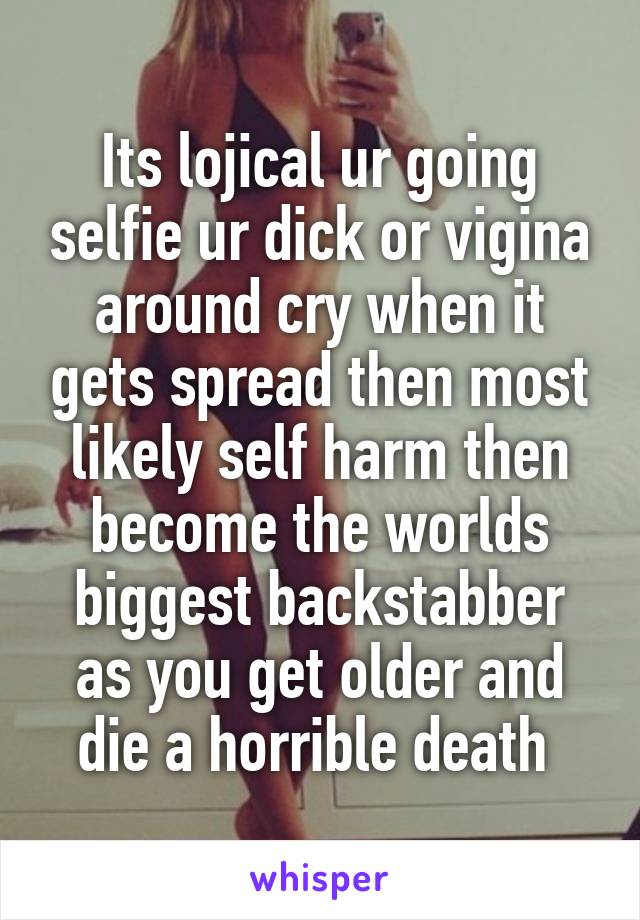 Its lojical ur going selfie ur dick or vigina around cry when it gets spread then most likely self harm then become the worlds biggest backstabber as you get older and die a horrible death 