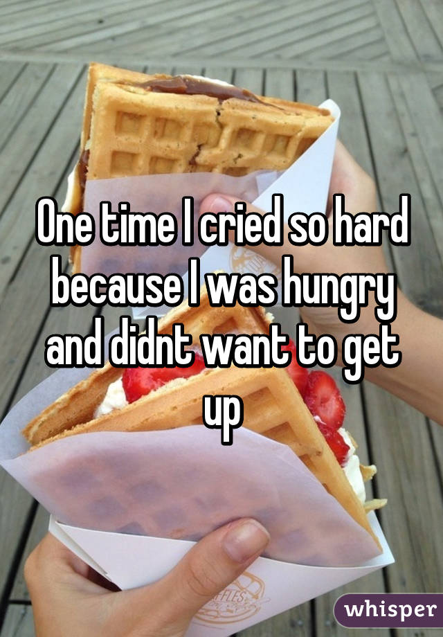 One time I cried so hard because I was hungry and didnt want to get up