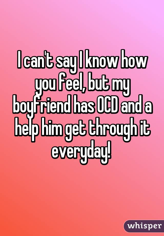 I can't say I know how you feel, but my boyfriend has OCD and a help him get through it everyday! 
