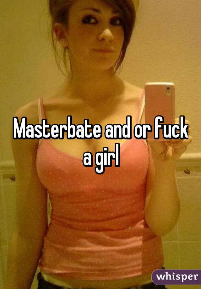 Masterbate and or fuck a girl