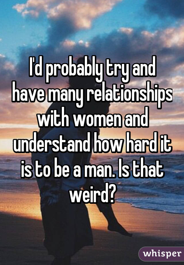 I'd probably try and have many relationships with women and understand how hard it is to be a man. Is that weird?