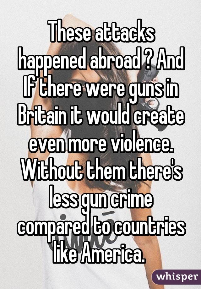 These attacks happened abroad ? And If there were guns in Britain it would create even more violence. Without them there's less gun crime compared to countries like America. 