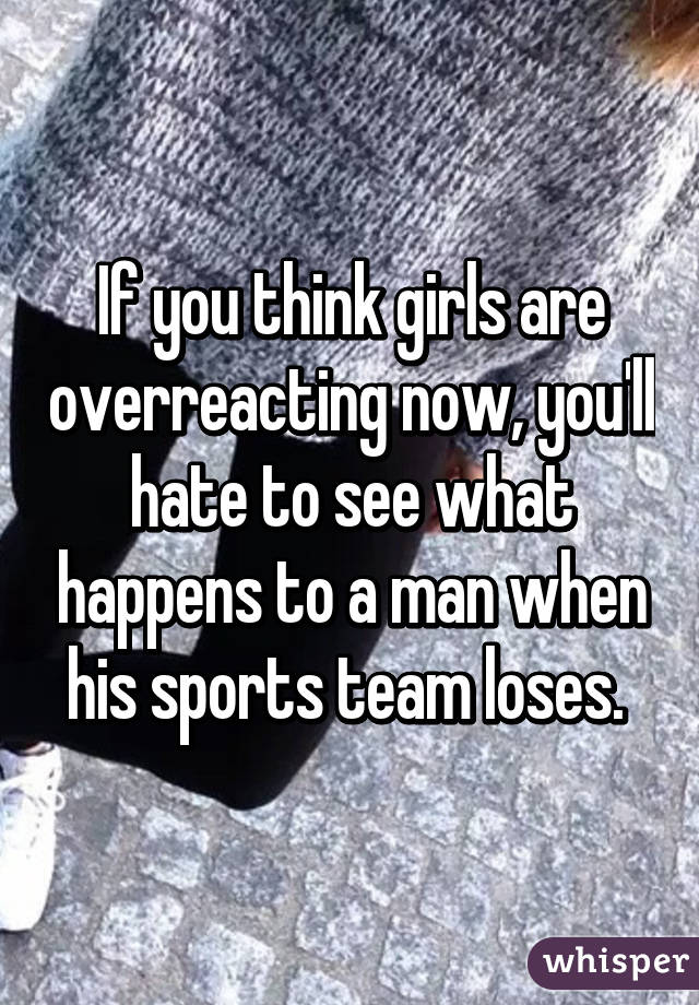 If you think girls are overreacting now, you'll hate to see what happens to a man when his sports team loses. 