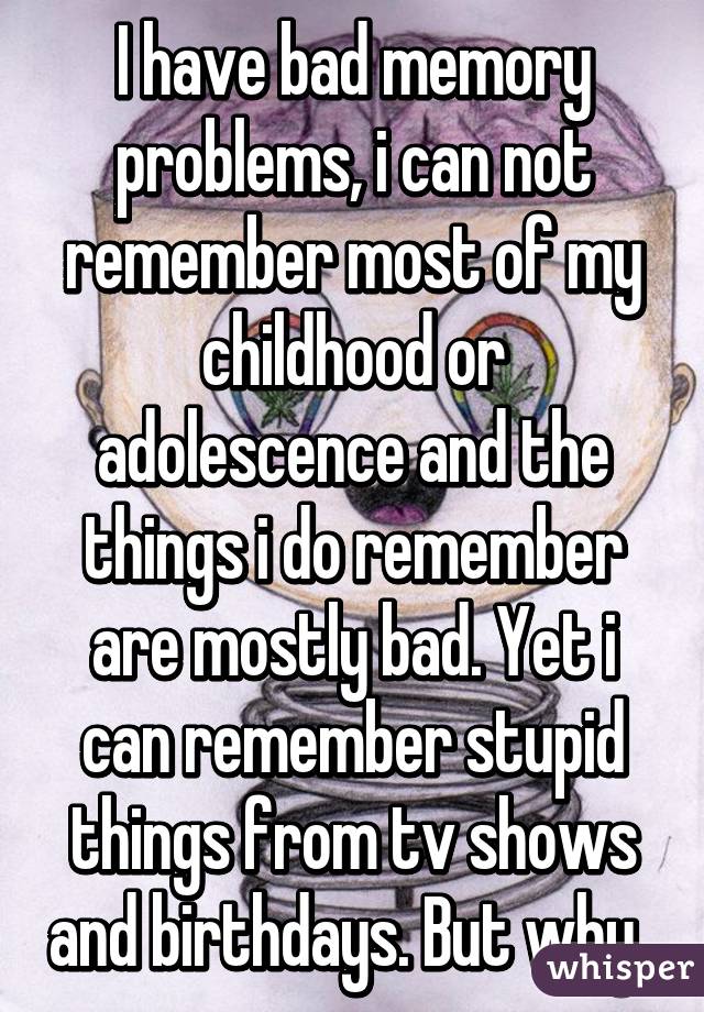 I have bad memory problems, i can not remember most of my childhood or adolescence and the things i do remember are mostly bad. Yet i can remember stupid things from tv shows and birthdays. But why..
