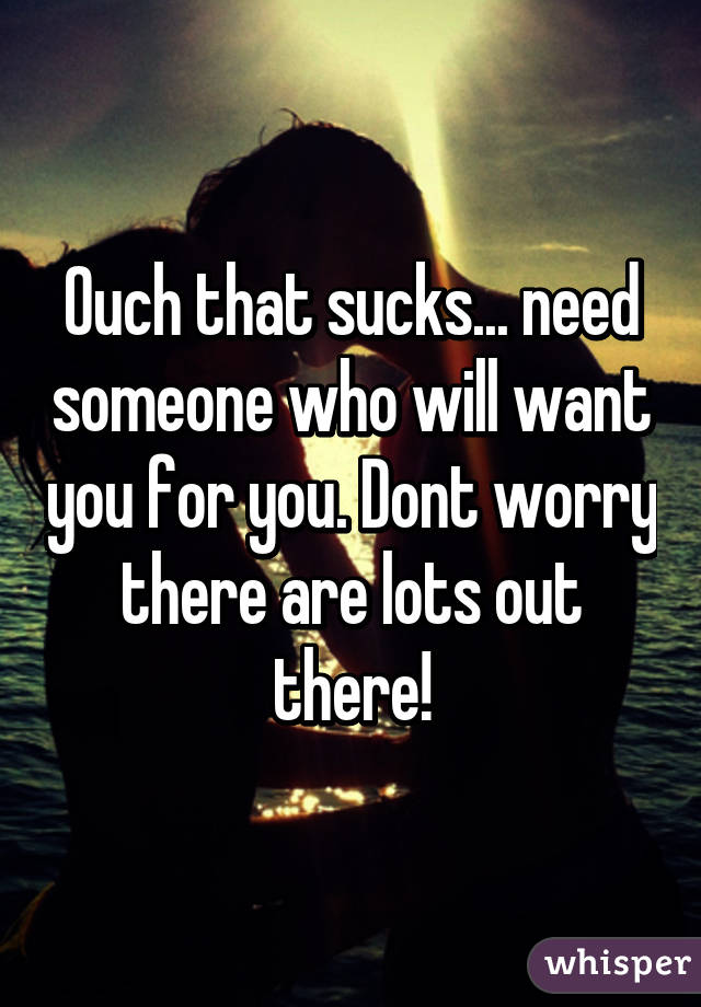 Ouch that sucks... need someone who will want you for you. Dont worry there are lots out there!