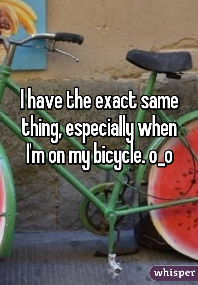 I have the exact same thing, especially when I'm on my bicycle. o_o
