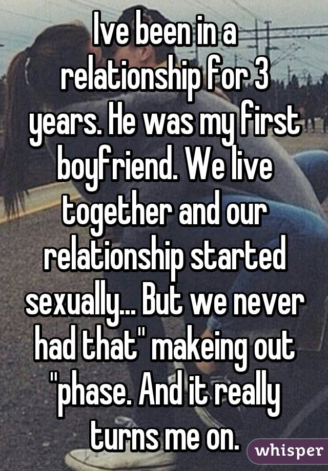 Ive been in a relationship for 3 years. He was my first boyfriend. We live together and our relationship started sexually... But we never had that" makeing out "phase. And it really turns me on.