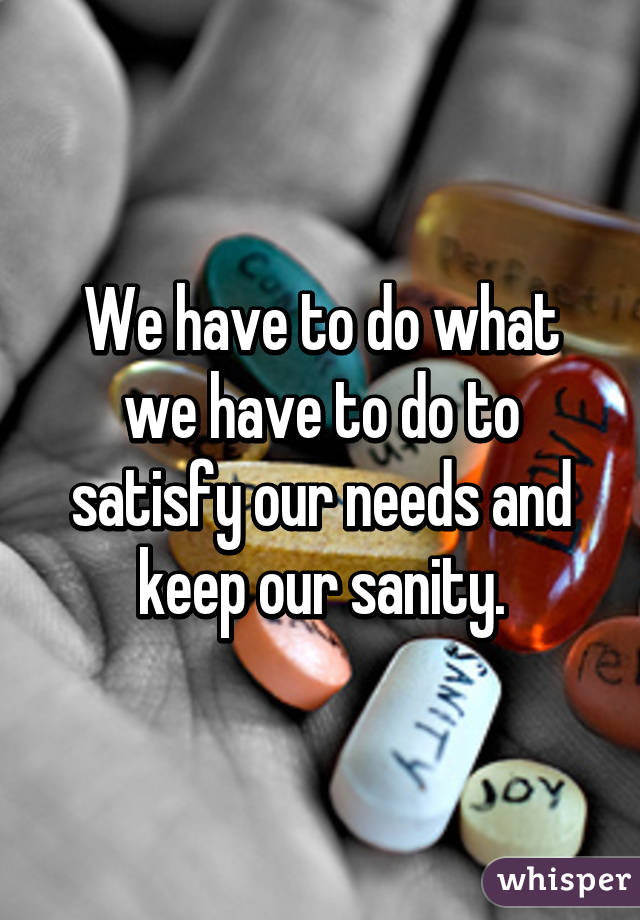 We have to do what we have to do to satisfy our needs and keep our sanity.