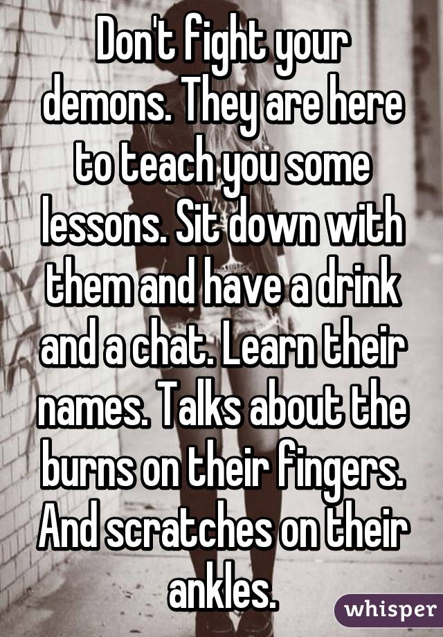 Don't fight your demons. They are here to teach you some lessons. Sit down with them and have a drink and a chat. Learn their names. Talks about the burns on their fingers. And scratches on their ankles.