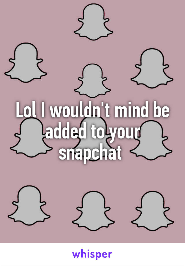 Lol I wouldn't mind be added to your snapchat 
