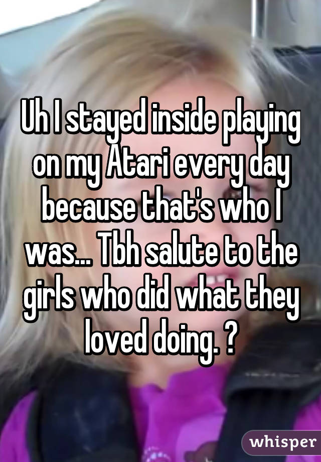 Uh I stayed inside playing on my Atari every day because that's who I was... Tbh salute to the girls who did what they loved doing. 😒