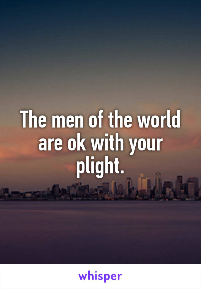 The men of the world are ok with your plight.