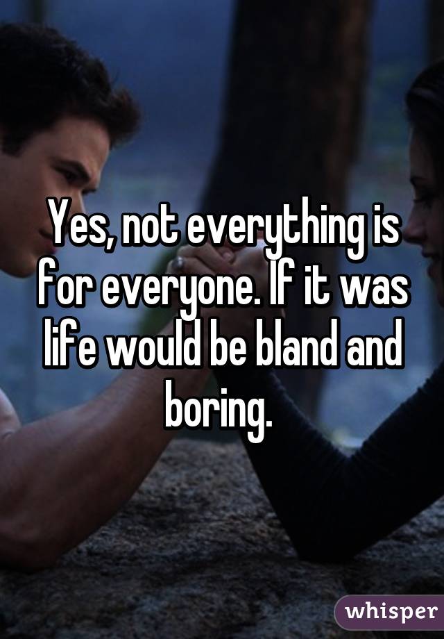 Yes, not everything is for everyone. If it was life would be bland and boring. 