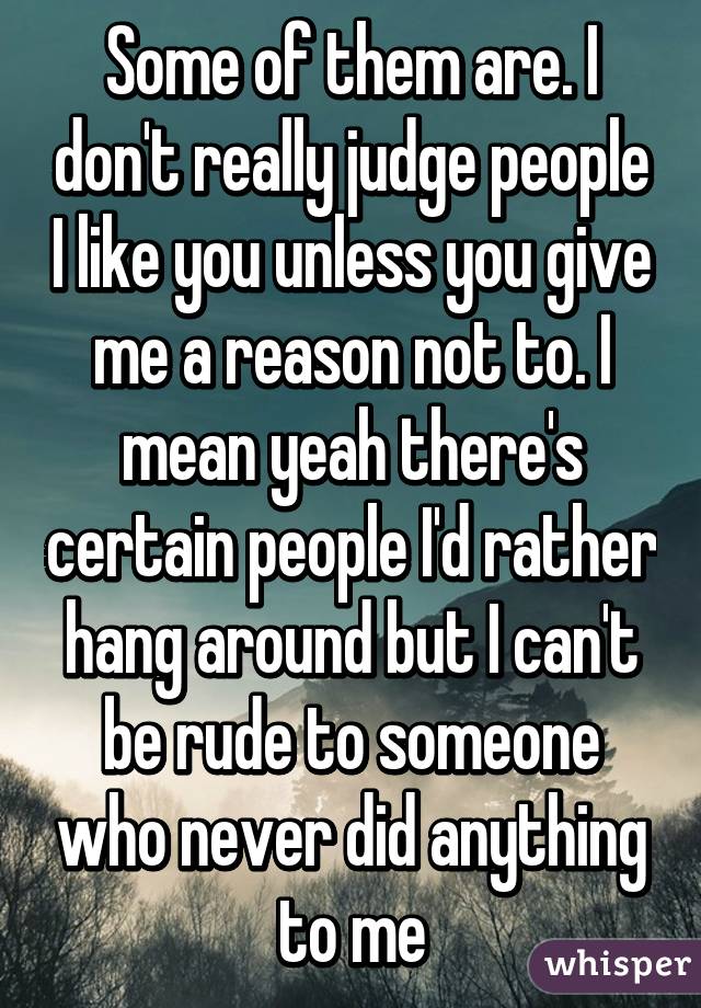 Some of them are. I don't really judge people I like you unless you give me a reason not to. I mean yeah there's certain people I'd rather hang around but I can't be rude to someone who never did anything to me