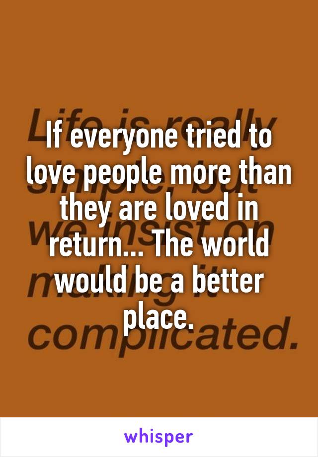 If everyone tried to love people more than they are loved in return... The world would be a better place.