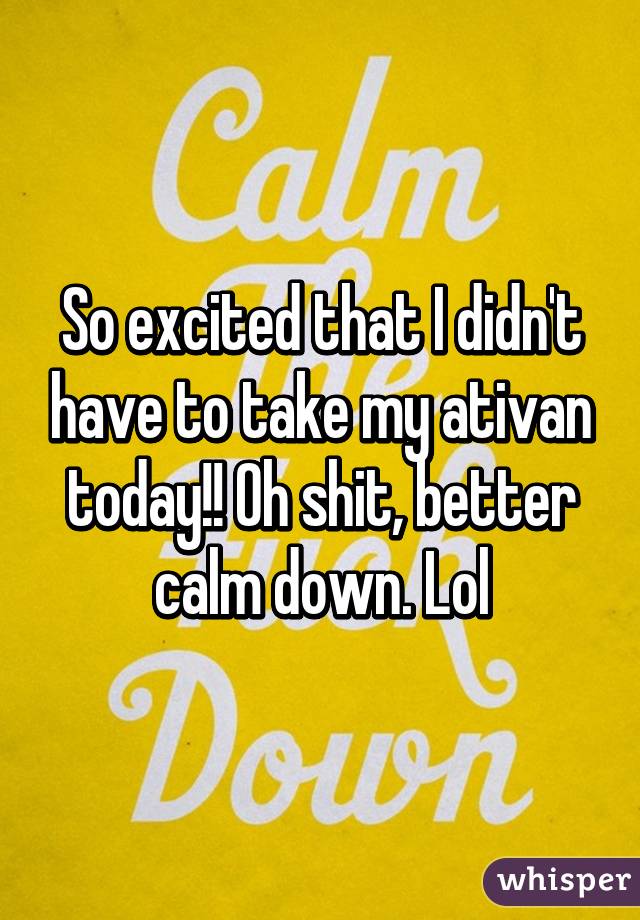 So excited that I didn't have to take my ativan today!! Oh shit, better calm down. Lol