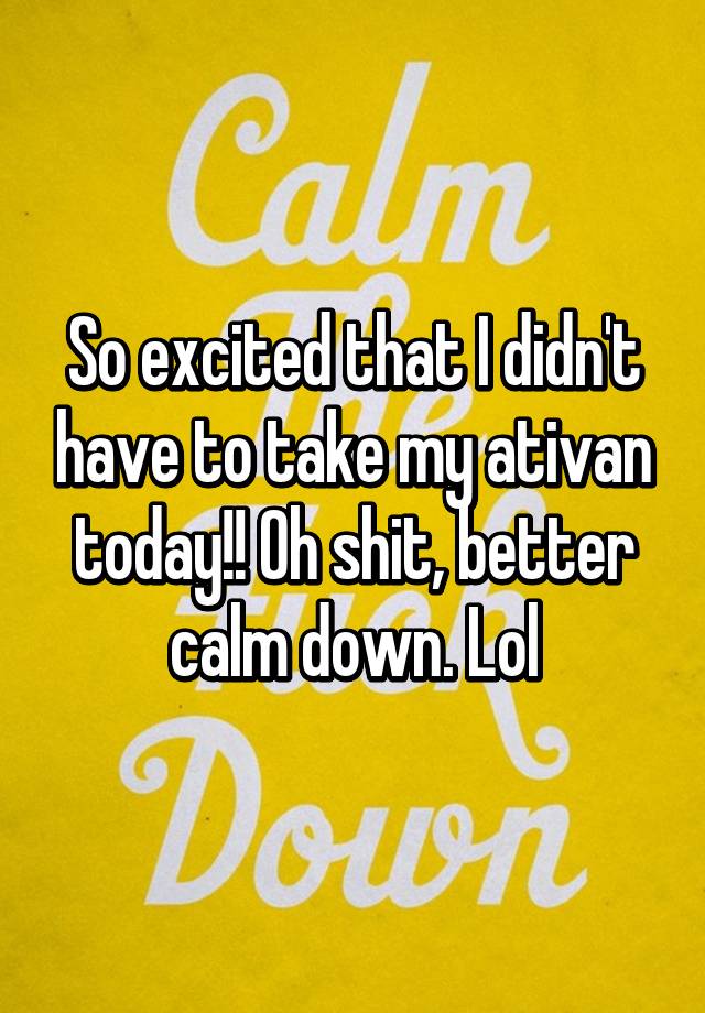 So excited that I didn't have to take my ativan today!! Oh shit, better calm down. Lol