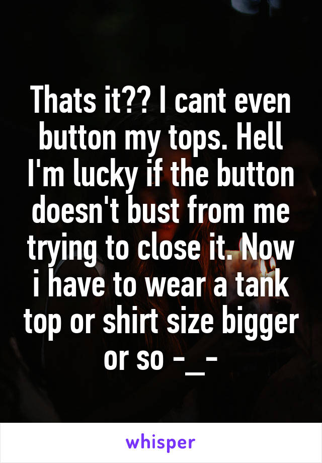 Thats it?? I cant even button my tops. Hell I'm lucky if the button doesn't bust from me trying to close it. Now i have to wear a tank top or shirt size bigger or so -_-