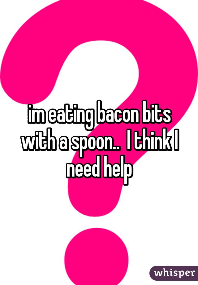 im eating bacon bits with a spoon..  I think I need help