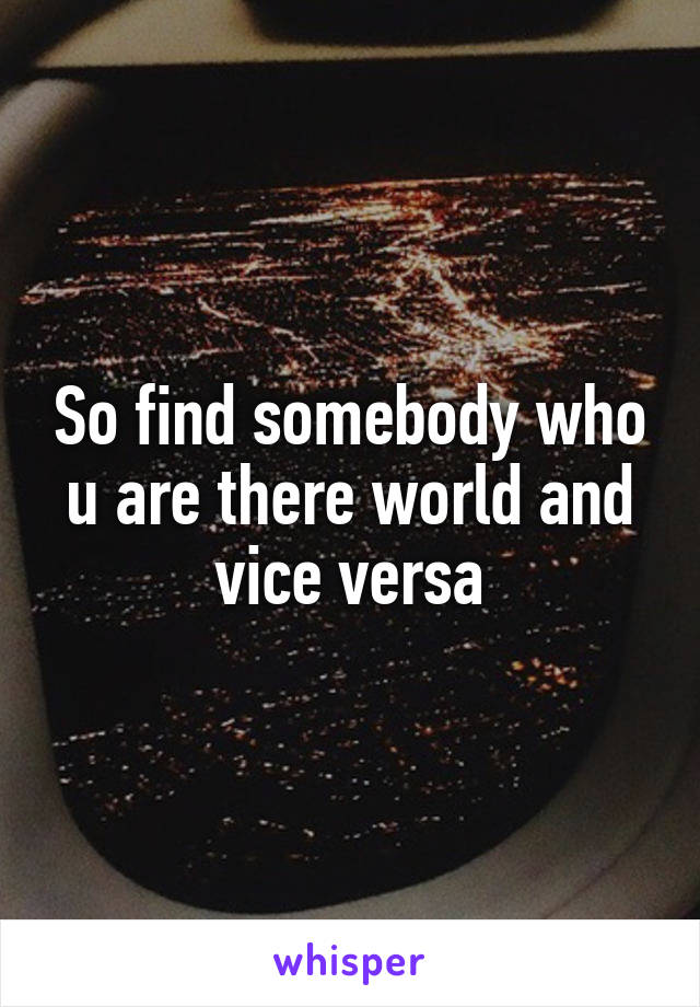 So find somebody who u are there world and vice versa