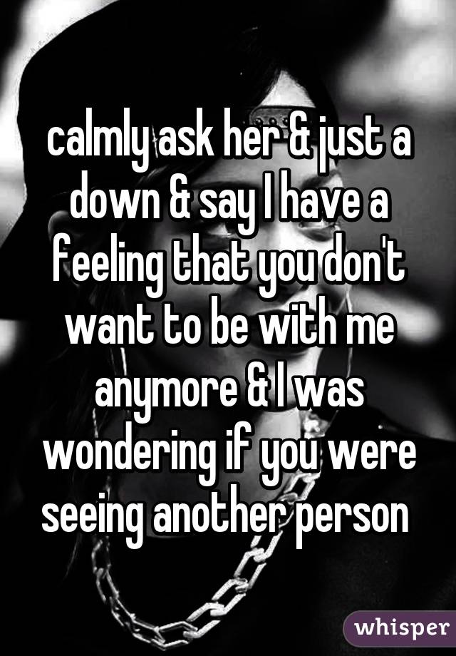 calmly ask her & just a down & say I have a feeling that you don't want to be with me anymore & I was wondering if you were seeing another person 