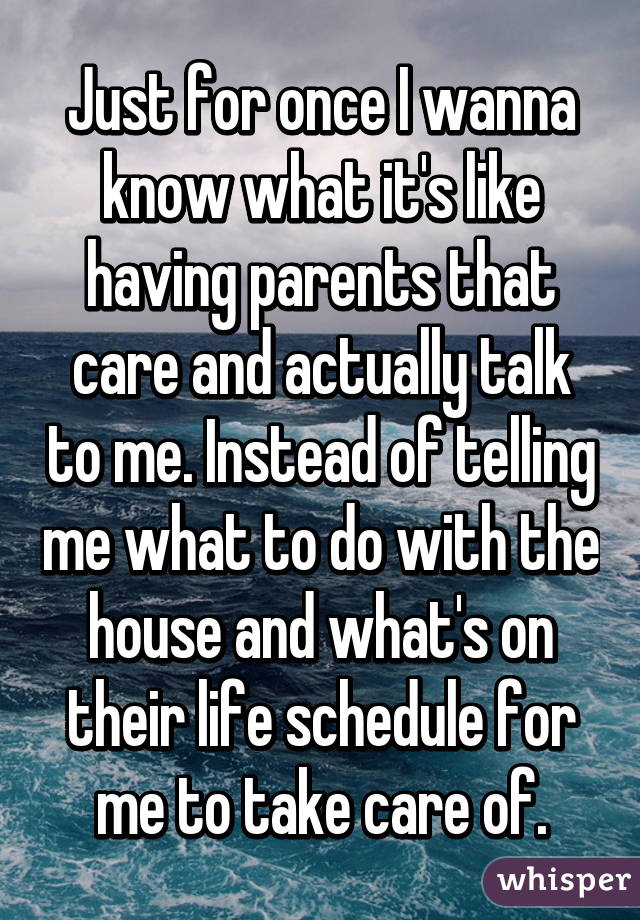 Just for once I wanna know what it's like having parents that care and actually talk to me. Instead of telling me what to do with the house and what's on their life schedule for me to take care of.