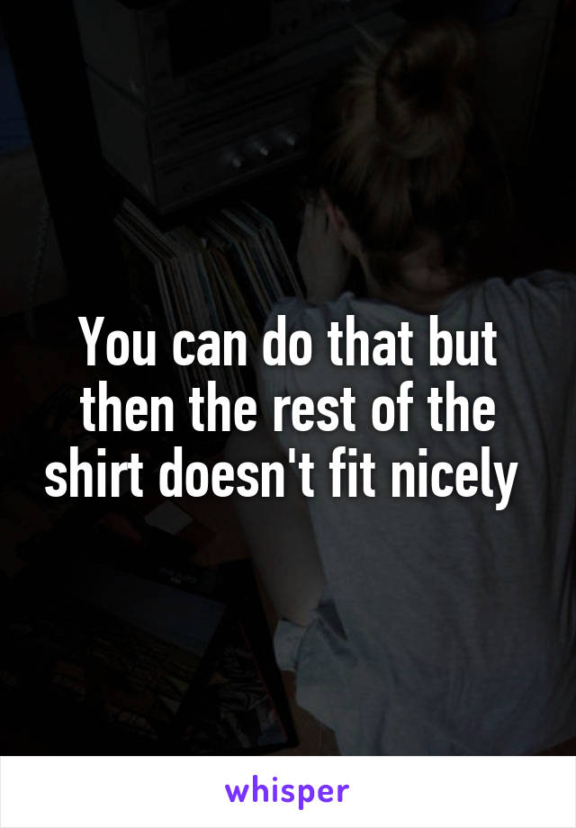 You can do that but then the rest of the shirt doesn't fit nicely 