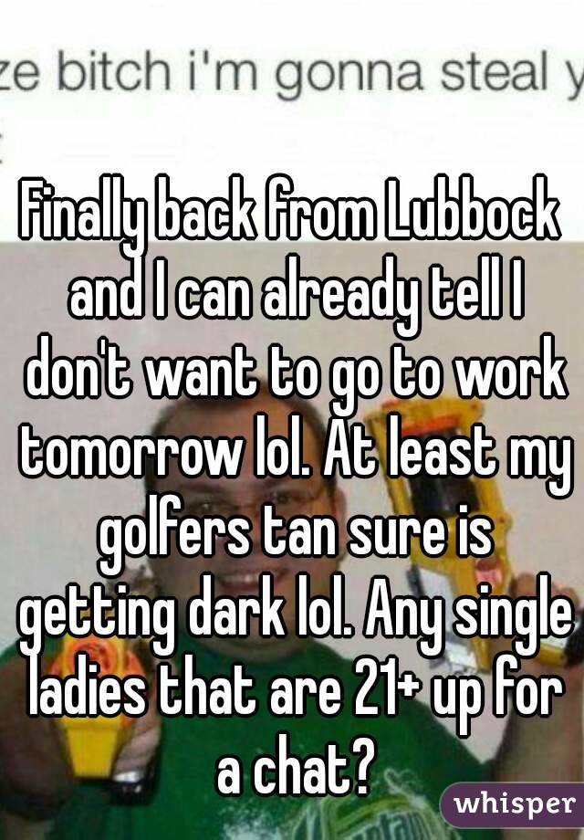 Finally back from Lubbock and I can already tell I don't want to go to work tomorrow lol. At least my golfers tan sure is getting dark lol. Any single ladies that are 21+ up for a chat?