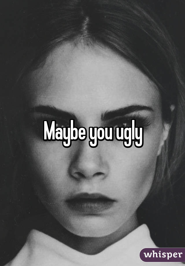 Maybe you ugly