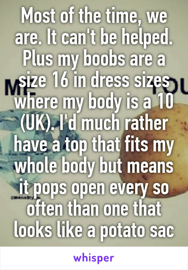 Most of the time, we are. It can't be helped. Plus my boobs are a size 16 in dress sizes where my body is a 10 (UK). I'd much rather have a top that fits my whole body but means it pops open every so often than one that looks like a potato sac         