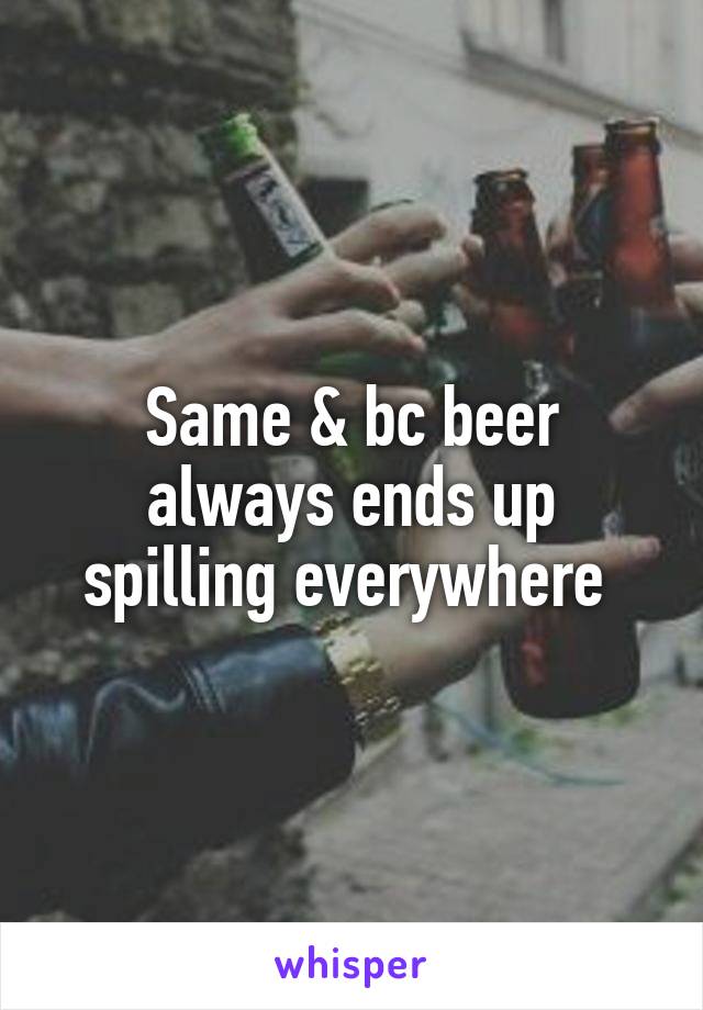 Same & bc beer always ends up spilling everywhere 