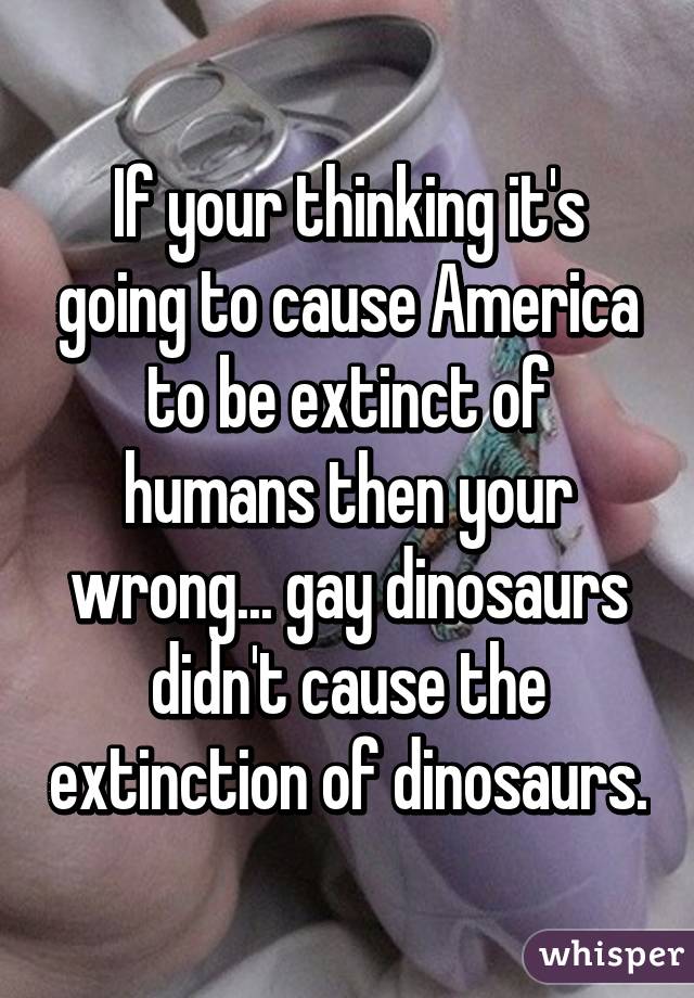 If your thinking it's going to cause America to be extinct of humans then your wrong... gay dinosaurs didn't cause the extinction of dinosaurs.