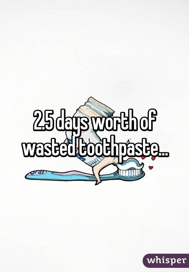 2.5 days worth of wasted toothpaste...