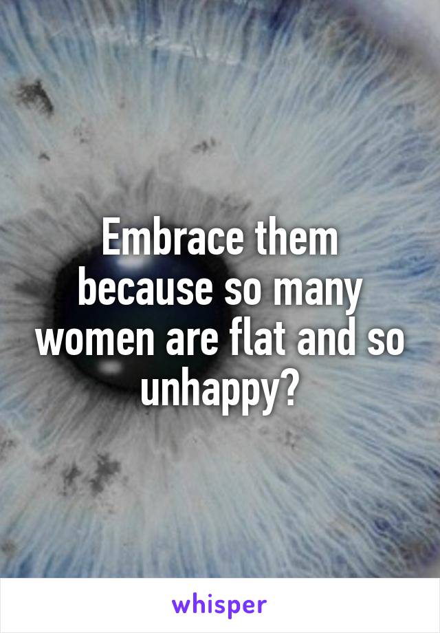 Embrace them because so many women are flat and so unhappy😓