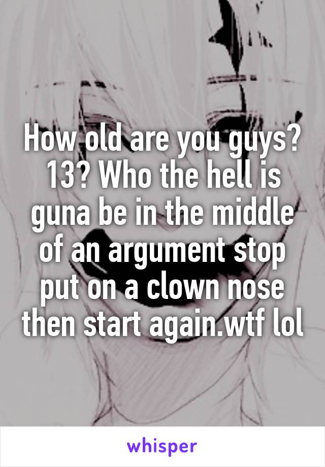 How old are you guys? 13? Who the hell is guna be in the middle of an argument stop put on a clown nose then start again.wtf lol