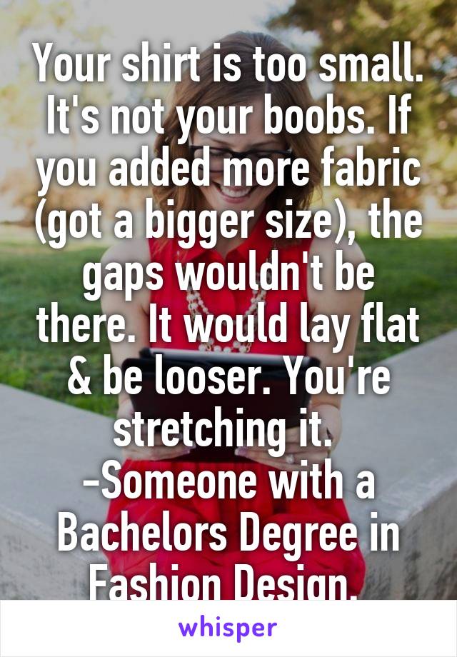 Your shirt is too small. It's not your boobs. If you added more fabric (got a bigger size), the gaps wouldn't be there. It would lay flat & be looser. You're stretching it. 
-Someone with a Bachelors Degree in Fashion Design. 