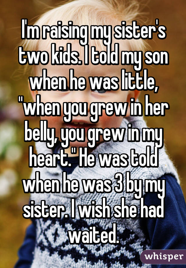 I'm raising my sister's two kids. I told my son when he was little, "when you grew in her belly, you grew in my heart." He was told when he was 3 by my sister. I wish she had waited.