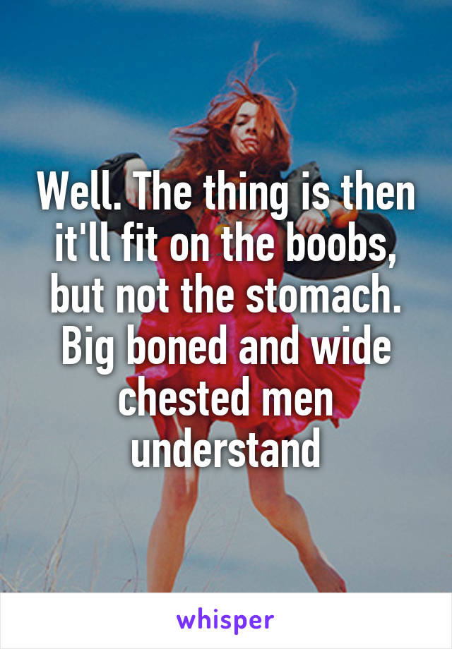 Well. The thing is then it'll fit on the boobs, but not the stomach. Big boned and wide chested men understand