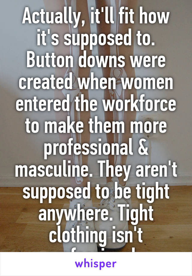 Actually, it'll fit how it's supposed to. Button downs were created when women entered the workforce to make them more professional & masculine. They aren't supposed to be tight anywhere. Tight clothing isn't professional. 