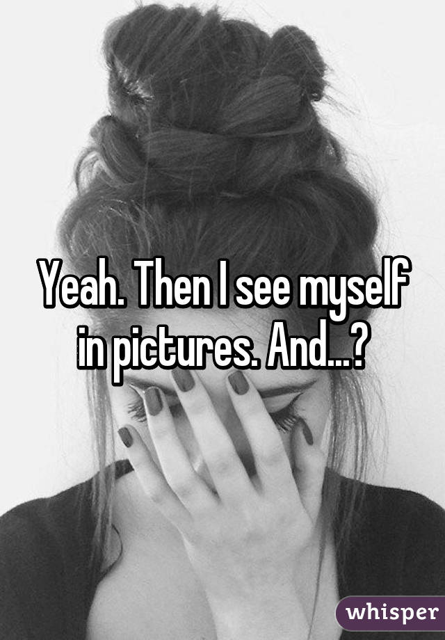 Yeah. Then I see myself in pictures. And...😖