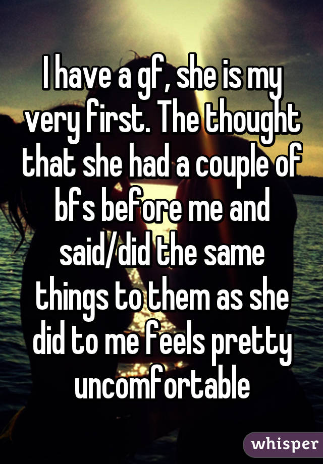 I have a gf, she is my very first. The thought that she had a couple of bfs before me and said/did the same things to them as she did to me feels pretty uncomfortable