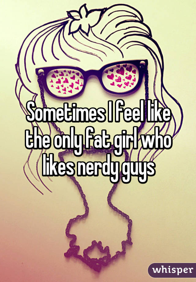 Sometimes I feel like the only fat girl who likes nerdy guys