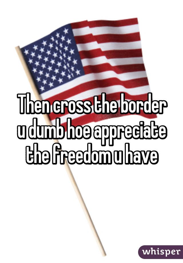 Then cross the border u dumb hoe appreciate the freedom u have