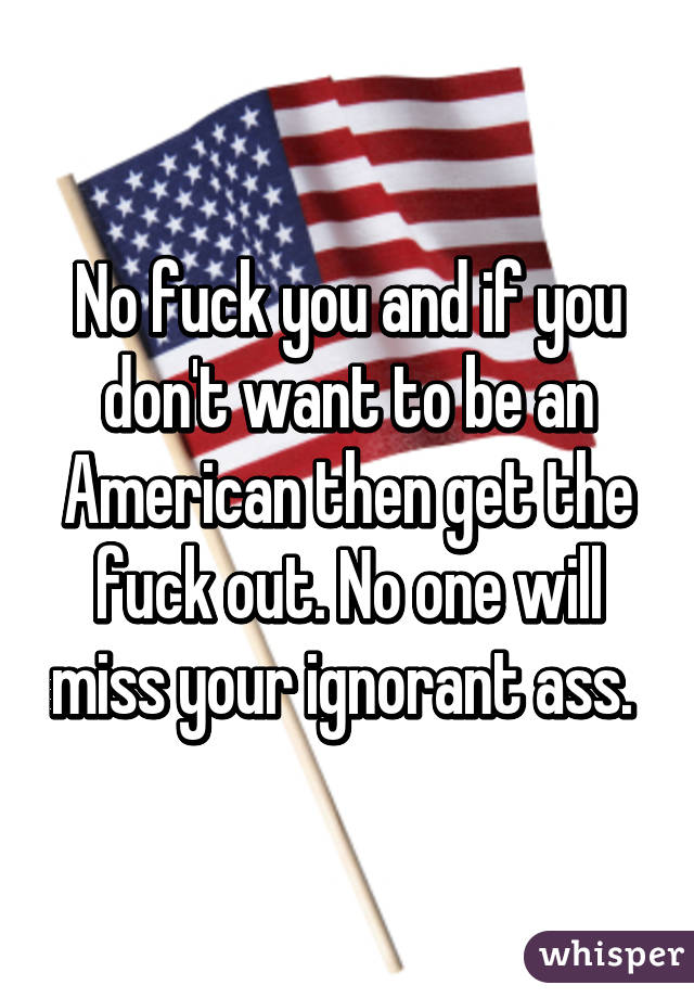 No fuck you and if you don't want to be an American then get the fuck out. No one will miss your ignorant ass. 