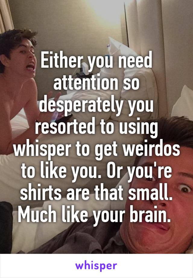 Either you need attention so desperately you resorted to using whisper to get weirdos to like you. Or you're shirts are that small. Much like your brain. 