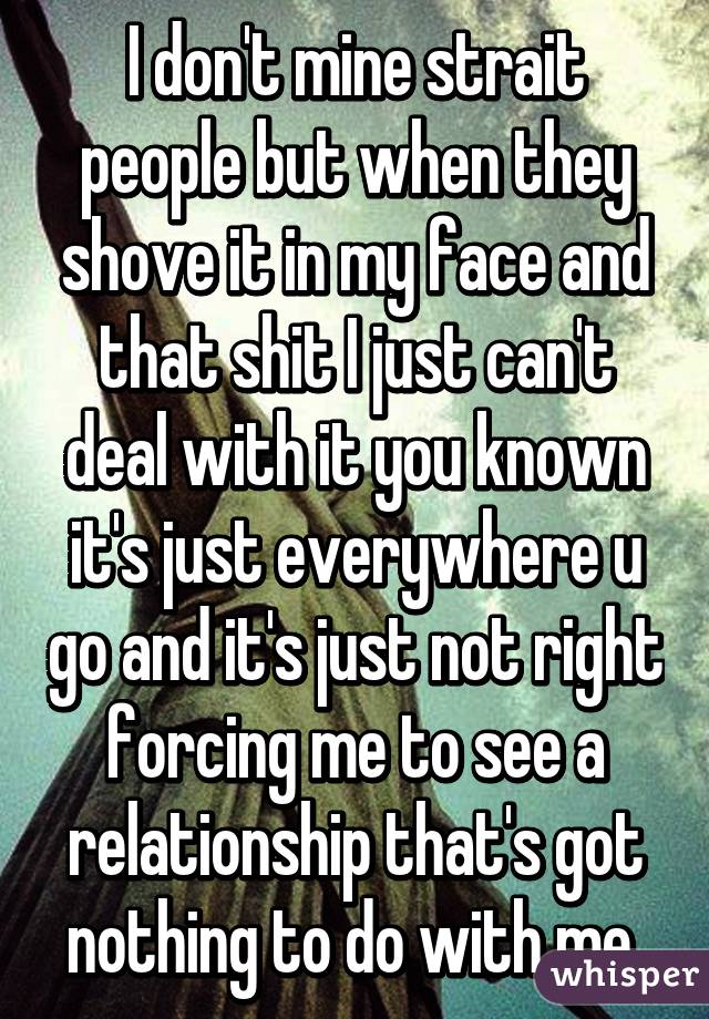 I don't mine strait people but when they shove it in my face and that shit I just can't deal with it you known it's just everywhere u go and it's just not right forcing me to see a relationship that's got nothing to do with me 