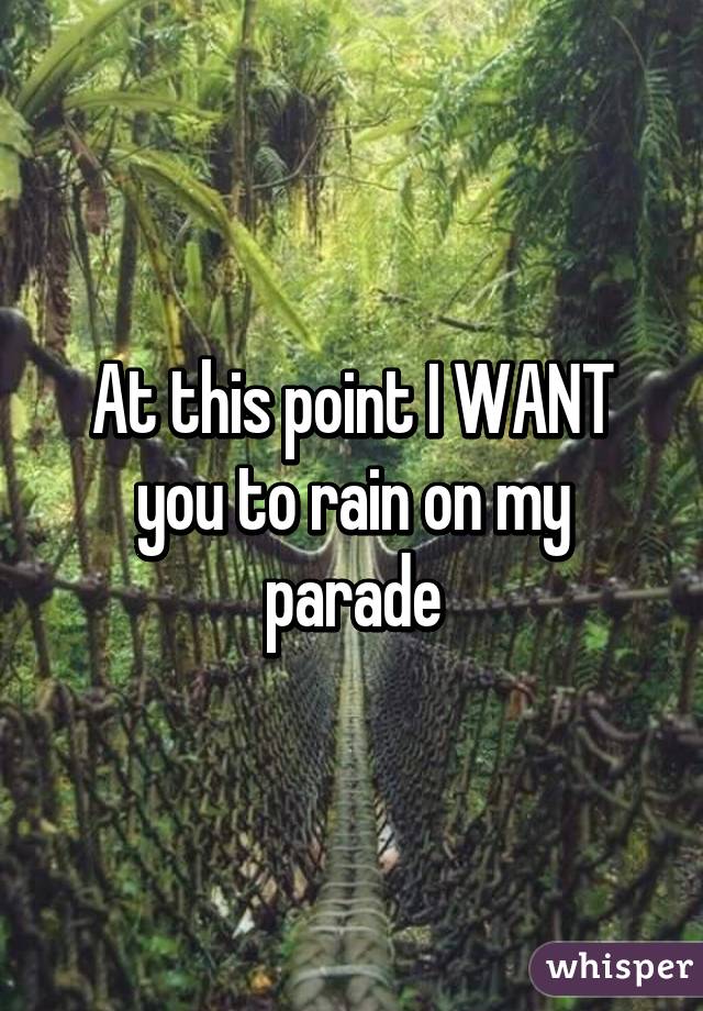 At this point I WANT you to rain on my parade